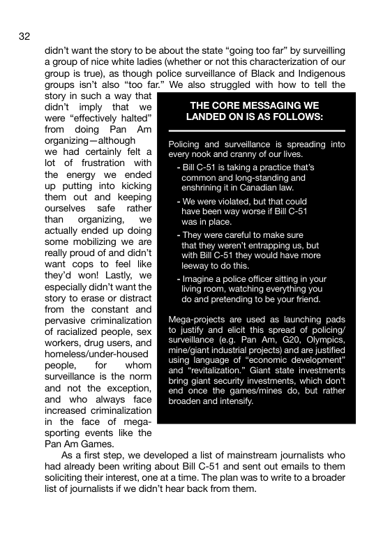 32 didn’t want the story to be about the state “going too far” by surveiling a group of nice white ladies (whether or ot this characterization of our group is true), as though police surveillance of Black and Indigenous groups isn’t also “too far” We also struggled with how to tell the story in such a way that didn’t imply that we were “effectively halted” from doing Pan Am organizing —although we had certainly felt a lot of frustration with the energy we ended up putting into_ Kicking them out and keeping ourselves safe rather than organizing, we actually ended up doing some mobilizing we are really proud of and didn’t want cops to feel like they’d won! Lastly, we especially didn’t want the story to erase or distract from the constant and pervasive criminalization of racialized people, sex workers, drug users, and homeless/under-housed people, for whom surveillance is the norm and not the exception, and who always face increased criminalization in the face of mega- sporting events like the Pan Am Games. THE CORE MESSAGING WE LANDED ON IS AS FOLLOWS: Policing and survelllance is spreading into ry nook and cranny of our lives. - Bill G-51 is taking a practice that’s common and long-standing and enshrining it in Canadian lay olated, but that could y worse if Bil C e careful to make sure that they weren’t entrapping us, but h Bill C-51 they would have more to do this. - Imagine a police officer sitting in your living room, watching everything you do and pretending to be your friend. Mega-projects are used as launching pads to justily and elicit this spread of policing sunveilance (eg. Pan Am. Olympic mine/giant industrial projects) and are justified sing language of “economic development” and “revitalization.” Giant state investments. bring giant security investments, which don’t end once the games/mines o, but rather broaden and intensify As afirst step, we developed a list of mainstream journalists who had already been writing about Bill G-51 and sent out emails to them soliciting their interest, one at a time. The plan was to write to a broader list of journalists if we didn’t hear back from the.